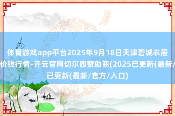 体育游戏app平台2025年9月18日天津碧城农居品批发商场价钱行情-开云官网切尔西赞助商(2025已更新(最新/官方/入口)