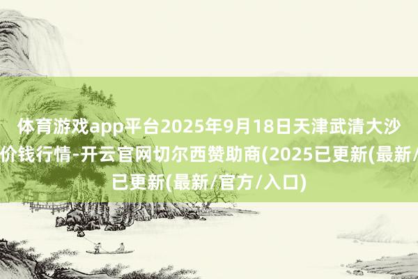 体育游戏app平台2025年9月18日天津武清大沙河批发市集价钱行情-开云官网切尔西赞助商(2025已更新(最新/官方/入口)