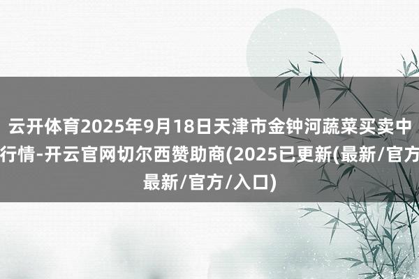 云开体育2025年9月18日天津市金钟河蔬菜买卖中心价钱行情-开云官网切尔西赞助商(2025已更新(最新/官方/入口)