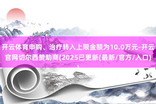开云体育申购、治疗转入上限金额为10.0万元-开云官网切尔西赞助商(2025已更新(最新/官方/入口)