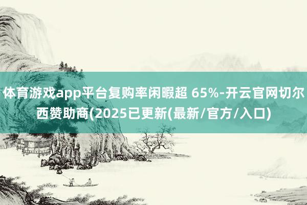 体育游戏app平台复购率闲暇超 65%-开云官网切尔西赞助商(2025已更新(最新/官方/入口)