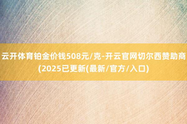 云开体育铂金价钱508元/克-开云官网切尔西赞助商(2025已更新(最新/官方/入口)