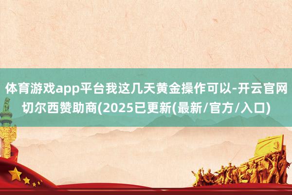 体育游戏app平台　　我这几天黄金操作可以-开云官网切尔西赞助商(2025已更新(最新/官方/入口)