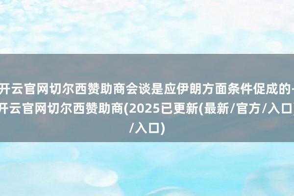 开云官网切尔西赞助商会谈是应伊朗方面条件促成的-开云官网切尔西赞助商(2025已更新(最新/官方/入口)