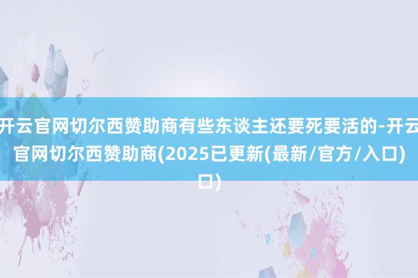 开云官网切尔西赞助商有些东谈主还要死要活的-开云官网切尔西赞助商(2025已更新(最新/官方/入口)