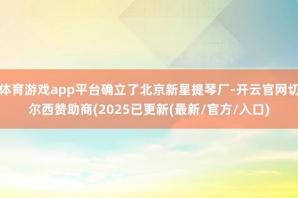 体育游戏app平台确立了北京新星提琴厂-开云官网切尔西赞助商(2025已更新(最新/官方/入口)