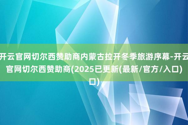 开云官网切尔西赞助商内蒙古拉开冬季旅游序幕-开云官网切尔西赞助商(2025已更新(最新/官方/入口)