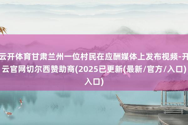 云开体育甘肃兰州一位村民在应酬媒体上发布视频-开云官网切尔西赞助商(2025已更新(最新/官方/入口)