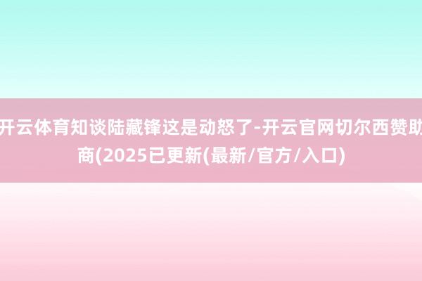 开云体育知谈陆藏锋这是动怒了-开云官网切尔西赞助商(2025已更新(最新/官方/入口)