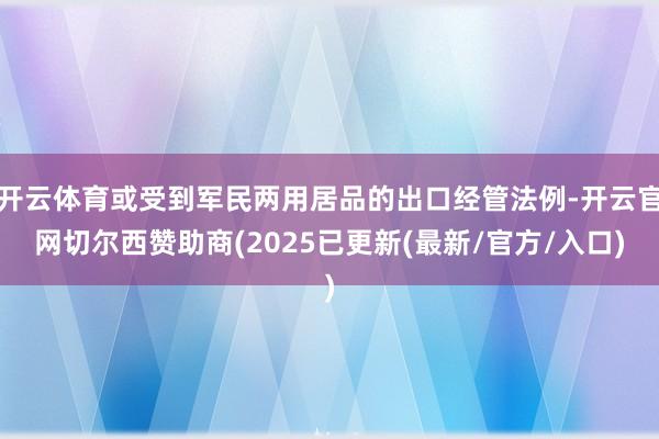 开云体育或受到军民两用居品的出口经管法例-开云官网切尔西赞助商(2025已更新(最新/官方/入口)