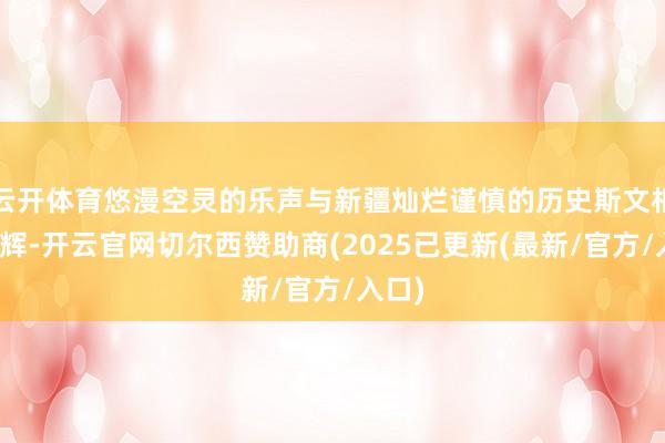 云开体育悠漫空灵的乐声与新疆灿烂谨慎的历史斯文相映成辉-开云官网切尔西赞助商(2025已更新(最新/官方/入口)
