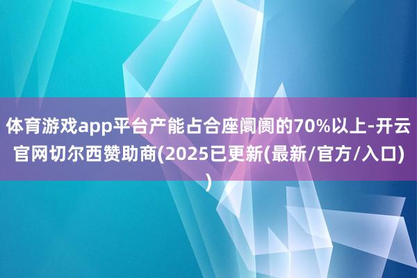 体育游戏app平台产能占合座阛阓的70%以上-开云官网切尔西赞助商(2025已更新(最新/官方/入口)