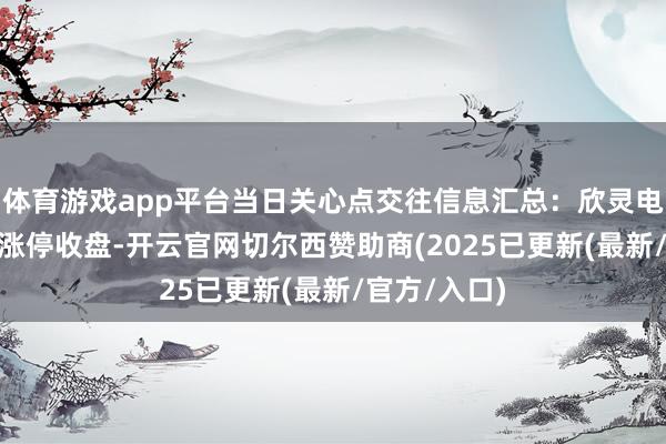 体育游戏app平台当日关心点交往信息汇总：欣灵电气12月6日涨停收盘-开云官网切尔西赞助商(2025已更新(最新/官方/入口)