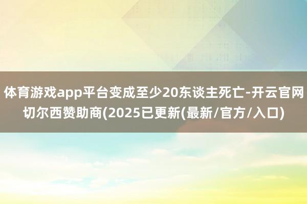 体育游戏app平台变成至少20东谈主死亡-开云官网切尔西赞助商(2025已更新(最新/官方/入口)