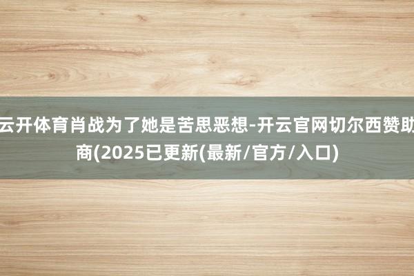 云开体育肖战为了她是苦思恶想-开云官网切尔西赞助商(2025已更新(最新/官方/入口)