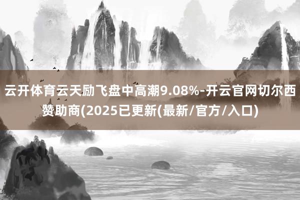云开体育云天励飞盘中高潮9.08%-开云官网切尔西赞助商(2025已更新(最新/官方/入口)