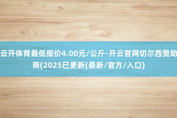 云开体育最低报价4.00元/公斤-开云官网切尔西赞助商(2025已更新(最新/官方/入口)