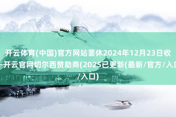 开云体育(中国)官方网站罢休2024年12月23日收盘-开云官网切尔西赞助商(2025已更新(最新/官方/入口)