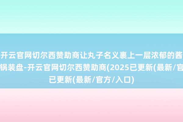 开云官网切尔西赞助商让丸子名义裹上一层浓郁的酱汁即可出锅装盘-开云官网切尔西赞助商(2025已更新(最新/官方/入口)