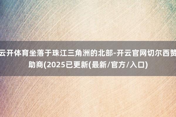 云开体育坐落于珠江三角洲的北部-开云官网切尔西赞助商(2025已更新(最新/官方/入口)