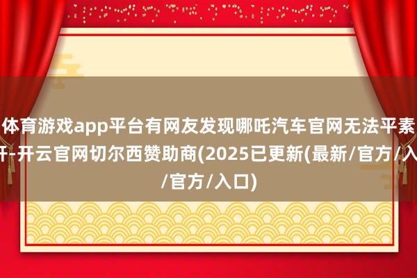 体育游戏app平台有网友发现哪吒汽车官网无法平素掀开-开云官网切尔西赞助商(2025已更新(最新/官方/入口)