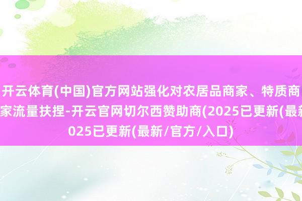开云体育(中国)官方网站强化对农居品商家、特质商家、新入驻商家流量扶捏-开云官网切尔西赞助商(2025已更新(最新/官方/入口)
