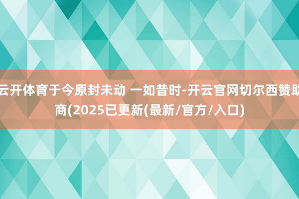 云开体育于今原封未动 一如昔时-开云官网切尔西赞助商(2025已更新(最新/官方/入口)