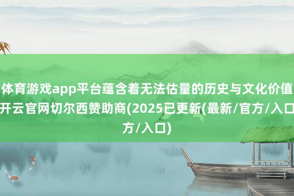 体育游戏app平台蕴含着无法估量的历史与文化价值-开云官网切尔西赞助商(2025已更新(最新/官方/入口)