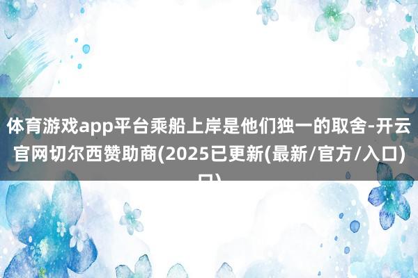 体育游戏app平台乘船上岸是他们独一的取舍-开云官网切尔西赞助商(2025已更新(最新/官方/入口)