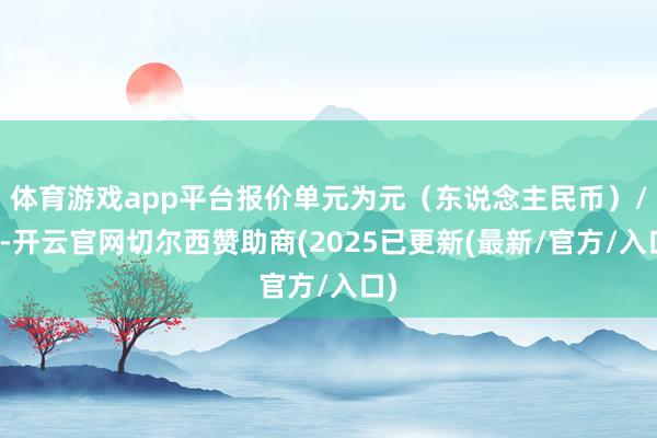体育游戏app平台报价单元为元(东说念主民币)/吨-开云官网切尔西赞助商(2025已更新(最新/官方/入口)
