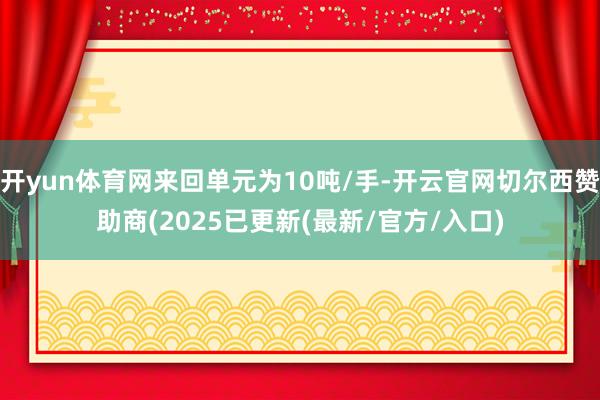 开yun体育网来回单元为10吨/手-开云官网切尔西赞助商(2025已更新(最新/官方/入口)
