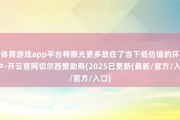 体育游戏app平台将眼光更多放在了当下低估值的环境中-开云官网切尔西赞助商(2025已更新(最新/官方/入口)