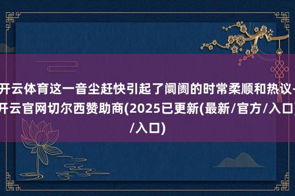 开云体育这一音尘赶快引起了阛阓的时常柔顺和热议-开云官网切尔西赞助商(2025已更新(最新/官方/入口)