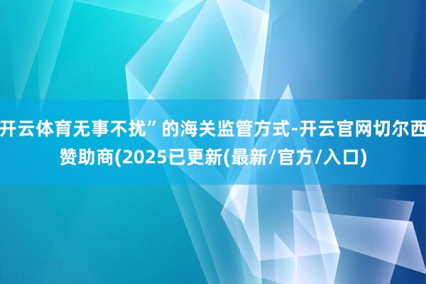 开云体育无事不扰”的海关监管方式-开云官网切尔西赞助商(2025已更新(最新/官方/入口)