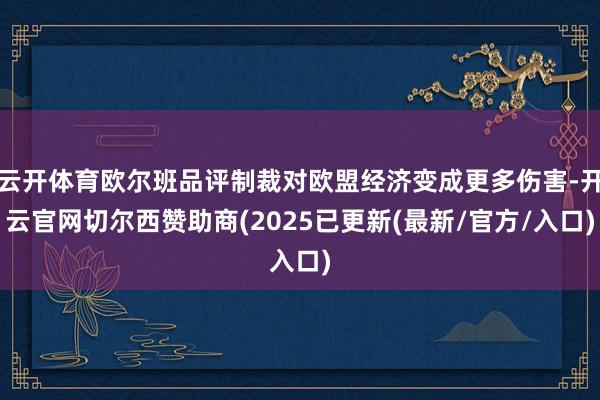 云开体育欧尔班品评制裁对欧盟经济变成更多伤害-开云官网切尔西赞助商(2025已更新(最新/官方/入口)