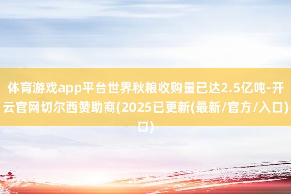 体育游戏app平台世界秋粮收购量已达2.5亿吨-开云官网切尔西赞助商(2025已更新(最新/官方/入口)