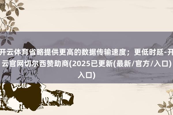 开云体育省略提供更高的数据传输速度;更低时延-开云官网切尔西赞助商(2025已更新(最新/官方/入口)