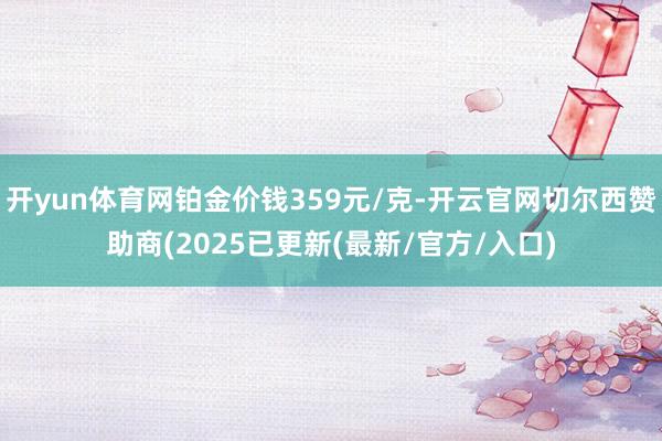 开yun体育网铂金价钱359元/克-开云官网切尔西赞助商(2025已更新(最新/官方/入口)