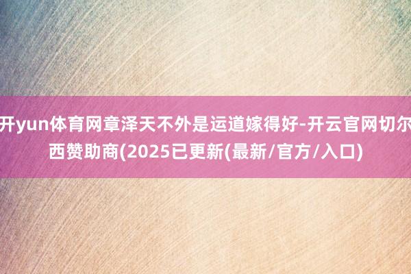 开yun体育网章泽天不外是运道嫁得好-开云官网切尔西赞助商(2025已更新(最新/官方/入口)