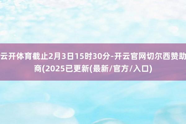 云开体育截止2月3日15时30分-开云官网切尔西赞助商(2025已更新(最新/官方/入口)