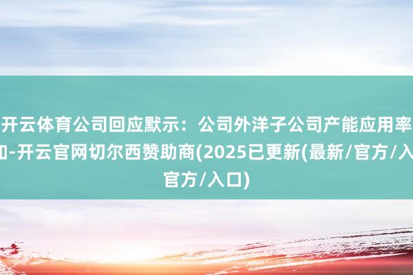 开云体育 公司回应默示:公司外洋子公司产能应用率裕如-开云官网切尔西赞助商(2025已更新(最新/官方/入口)