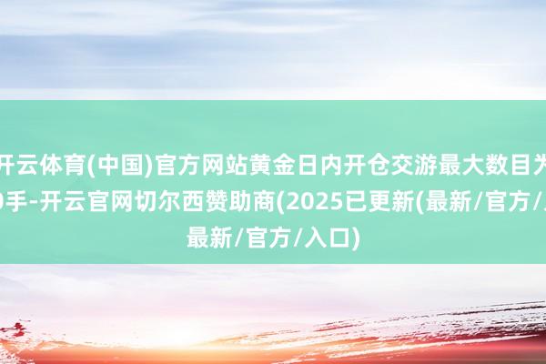 开云体育(中国)官方网站黄金日内开仓交游最大数目为2800手-开云官网切尔西赞助商(2025已更新(最新/官方/入口)