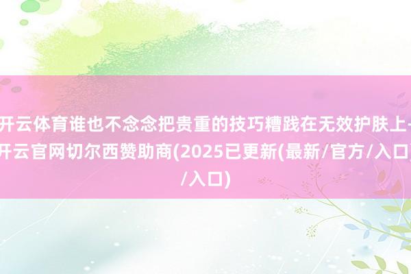 开云体育谁也不念念把贵重的技巧糟践在无效护肤上-开云官网切尔西赞助商(2025已更新(最新/官方/入口)