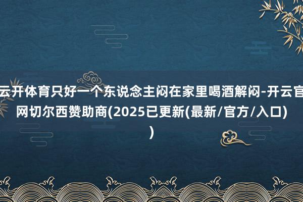 云开体育只好一个东说念主闷在家里喝酒解闷-开云官网切尔西赞助商(2025已更新(最新/官方/入口)