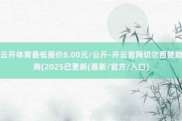 云开体育最低报价8.00元/公斤-开云官网切尔西赞助商(2025已更新(最新/官方/入口)