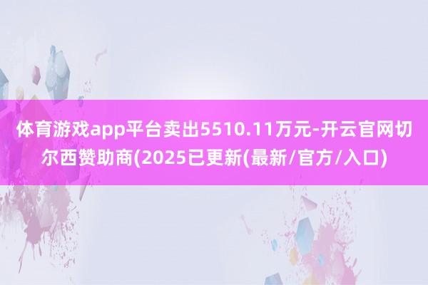体育游戏app平台卖出5510.11万元-开云官网切尔西赞助商(2025已更新(最新/官方/入口)