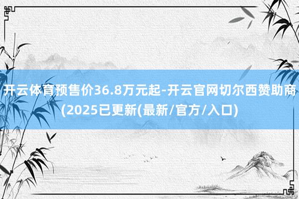 开云体育预售价36.8万元起-开云官网切尔西赞助商(2025已更新(最新/官方/入口)