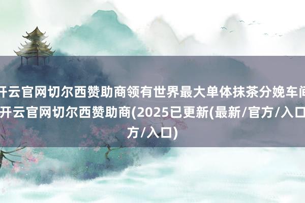 开云官网切尔西赞助商领有世界最大单体抹茶分娩车间-开云官网切尔西赞助商(2025已更新(最新/官方/入口)