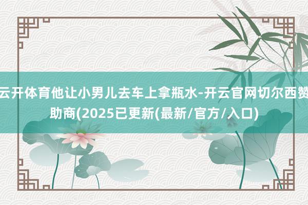 云开体育他让小男儿去车上拿瓶水-开云官网切尔西赞助商(2025已更新(最新/官方/入口)