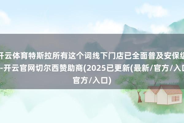 开云体育特斯拉所有这个词线下门店已全面普及安保级别-开云官网切尔西赞助商(2025已更新(最新/官方/入口)